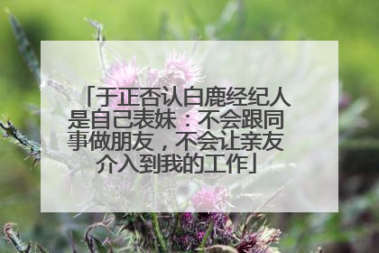 于正否认白鹿经纪人是自己表妹：不会跟同事做朋友，不会让亲友介入到我的工作