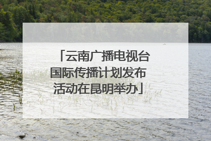 云南广播电视台国际传播计划发布活动在昆明举办