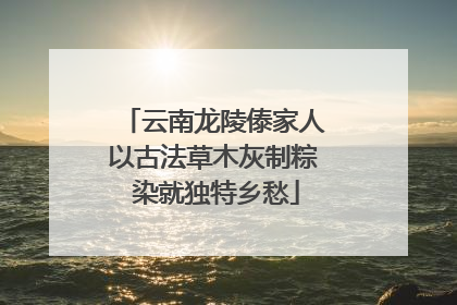 云南龙陵傣家人以古法草木灰制粽 染就独特乡愁