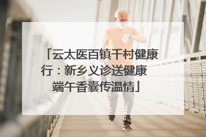 云太医百镇千村健康行：新乡义诊送健康 端午香囊传温情