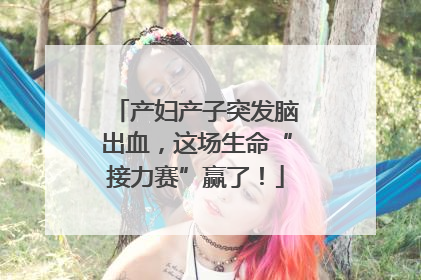 产妇产子突发脑出血，这场生命“接力赛”赢了！