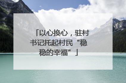 以心换心，驻村书记托起村民“稳稳的幸福”