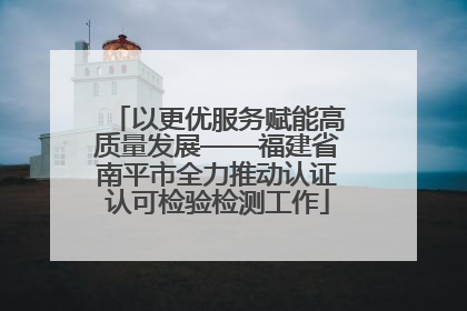 以更优服务赋能高质量发展——福建省南平市全力推动认证认可检验检测工作