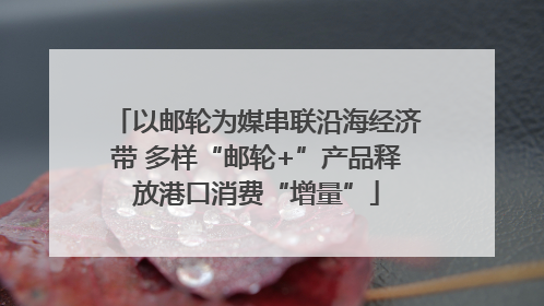 以邮轮为媒串联沿海经济带 多样“邮轮+”产品释放港口消费“增量”