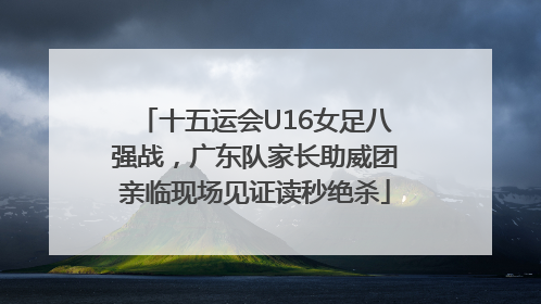 十五运会U16女足八强战，广东队家长助威团亲临现场见证读秒绝杀