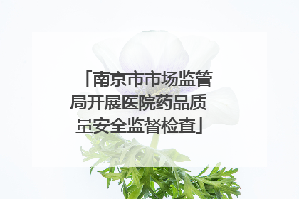 南京市市场监管局开展医院药品质量安全监督检查