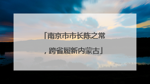 南京市市长陈之常，跨省履新内蒙古