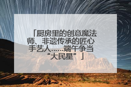 厨房里的创意魔法师、非遗传承的匠心手艺人……端午争当“大民星”