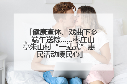 健康查体、戏曲下乡、端午送粽……枣庄山亭朱山村“一站式”惠民活动暖民心