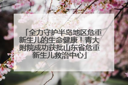 全力守护半岛地区危重新生儿的生命健康！青大附院成功获批山东省危重新生儿救治中心