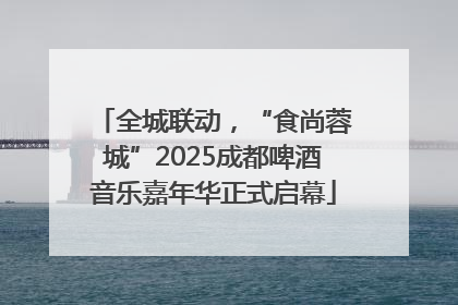 全城联动，“食尚蓉城”2025成都啤酒音乐嘉年华正式启幕