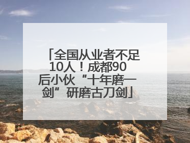 全国从业者不足10人！成都90后小伙“十年磨一剑”研磨古刀剑