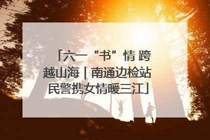 六一“书”情 跨越山海｜南通边检站民警携女情暖三江