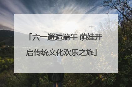 六一邂逅端午 萌娃开启传统文化欢乐之旅