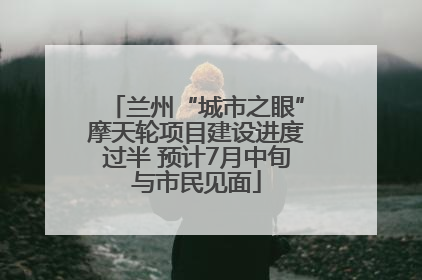 兰州“城市之眼”摩天轮项目建设进度过半 预计7月中旬与市民见面
