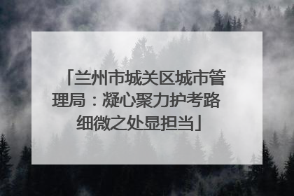 兰州市城关区城市管理局：凝心聚力护考路 细微之处显担当