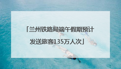 兰州铁路局端午假期预计发送旅客135万人次