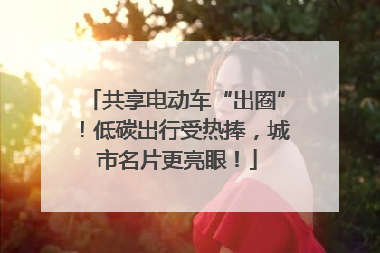 共享电动车“出圈”！低碳出行受热捧，城市名片更亮眼！