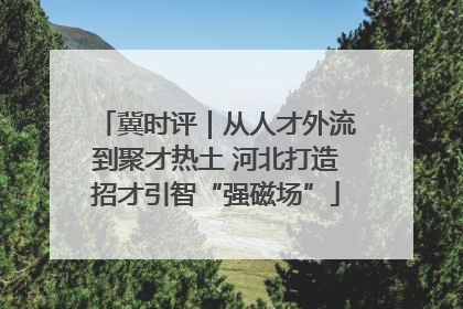 冀时评｜从人才外流到聚才热土 河北打造招才引智“强磁场”
