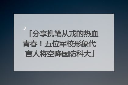 分享携笔从戎的热血青春！五位军校形象代言人将空降国防科大