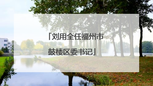 刘用全任福州市鼓楼区委书记