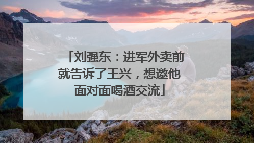 刘强东：进军外卖前就告诉了王兴，想邀他面对面喝酒交流