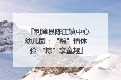 利津县陈庄镇中心幼儿园：“粽”情体验 “粽”享童趣