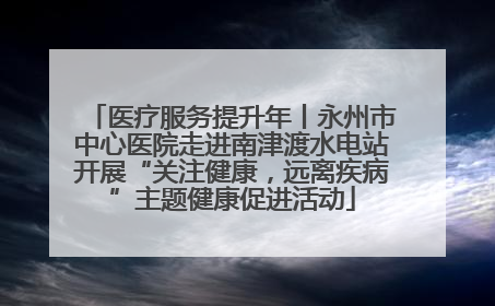 医疗服务提升年丨永州市中心医院走进南津渡水电站开展“关注健康，远离疾病”主题健康促进活动