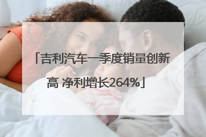 吉利汽车一季度销量创新高 净利增长264%