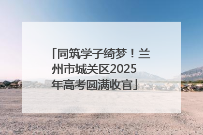同筑学子绮梦！兰州市城关区2025年高考圆满收官