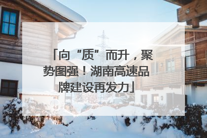向“质”而升，聚势图强！湖南高速品牌建设再发力