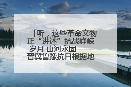 听，这些革命文物正“讲述”抗战峥嵘岁月 山河永固——晋冀鲁豫抗日根据地革命文物展开展