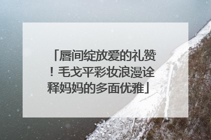 唇间绽放爱的礼赞！毛戈平彩妆浪漫诠释妈妈的多面优雅