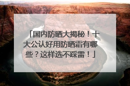 国内防晒大揭秘！十大公认好用防晒霜有哪些？这样选不踩雷！