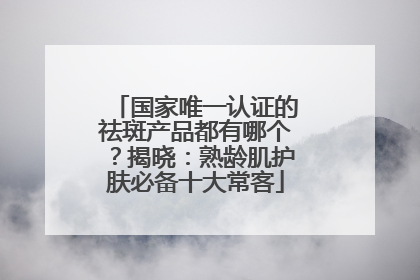 国家唯一认证的祛斑产品都有哪个？揭晓：熟龄肌护肤必备十大常客