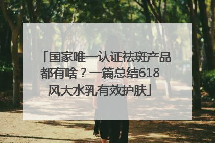 国家唯一认证祛斑产品都有啥？一篇总结618风大水乳有效护肤