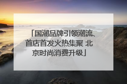 国潮品牌引领潮流、首店首发火热集聚 北京时尚消费升级