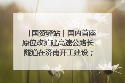 国资驿站｜国内首座原位改扩建高速公路长隧道在济南开工建设；国家能源集团一技术达国际领先水平