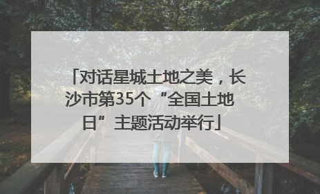 对话星城土地之美，长沙市第35个“全国土地日”主题活动举行