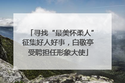 寻找“最美怀柔人”征集好人好事，白敬亭受聘担任形象大使