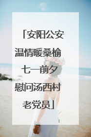 安阳公安温情暖桑榆 七一前夕慰问汤西村老党员