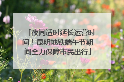 夜间适时延长运营时间！昆明地铁端午节期间全力保障市民出行