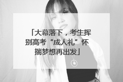 大幕落下，考生挥别高考“成人礼”怀揣梦想再出发