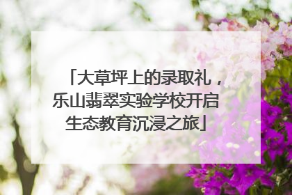 大草坪上的录取礼，乐山翡翠实验学校开启生态教育沉浸之旅