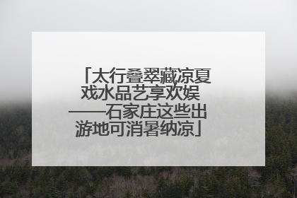 太行叠翠藏凉夏 戏水品艺享欢娱——石家庄这些出游地可消暑纳凉