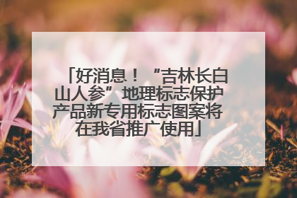 好消息！“吉林长白山人参”地理标志保护产品新专用标志图案将在我省推广使用