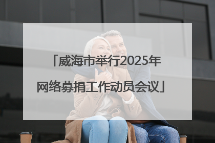 威海市举行2025年网络募捐工作动员会议
