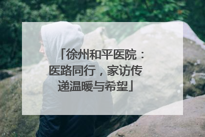 徐州和平医院：医路同行，家访传递温暖与希望