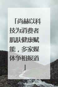 尚赫以科技为消费者肌肤健康赋能，多家媒体争相报道