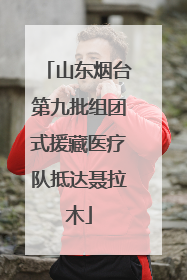 山东烟台第九批组团式援藏医疗队抵达聂拉木